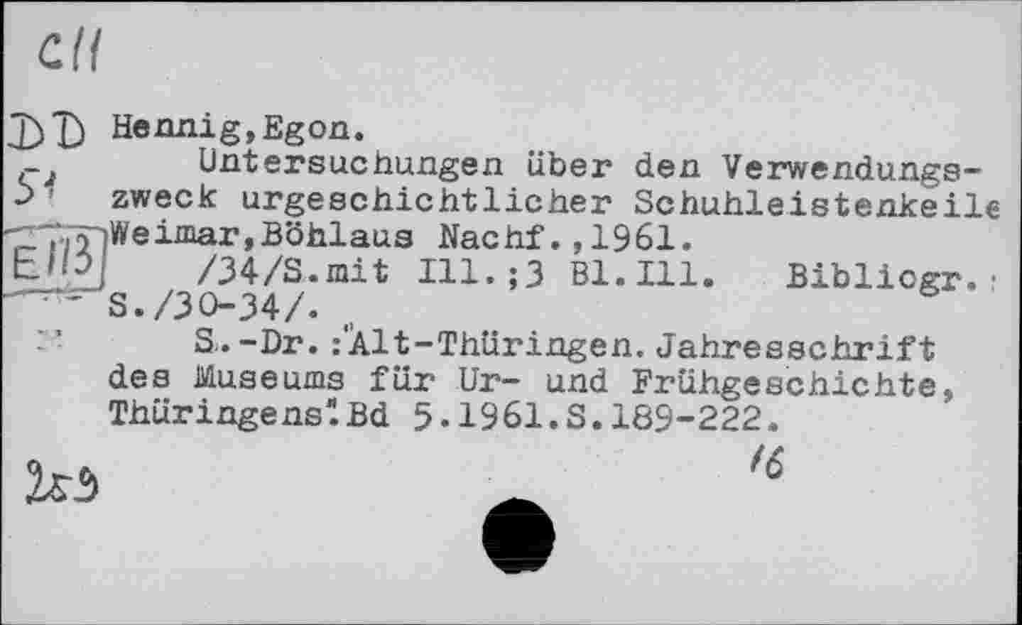 ﻿сП
J)D Hennig,Egon.
çj Untersuchungen über den Verwendungs--> ' zweck urgeschichtlicher Schuhleistenkeile ^7^Weimar,Böhlaus Nachf.,1961.
bHÜj- /34/S.mit Ill.;3 Bl.Ill. Bibliogr. •
S./30-34/. t,
S.-Dr. :‘Àlt-Thüringen. Jahresschrift des Museums für Ur- und Frühgeschichte, ThüringenslBd 5-1961.S.189-222.